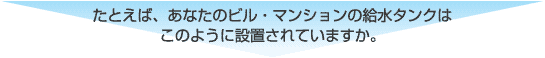 たとえば、あなたのビル・マンションの給水タンクはこのように設置されていますか